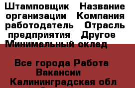 Штамповщик › Название организации ­ Компания-работодатель › Отрасль предприятия ­ Другое › Минимальный оклад ­ 1 - Все города Работа » Вакансии   . Калининградская обл.,Советск г.